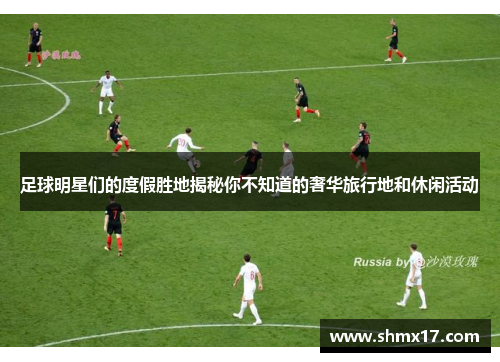 足球明星们的度假胜地揭秘你不知道的奢华旅行地和休闲活动