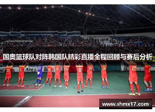 国奥篮球队对阵韩国队精彩直播全程回顾与赛后分析