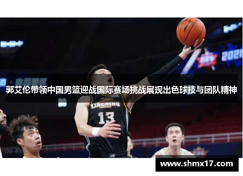 郭艾伦带领中国男篮迎战国际赛场挑战展现出色球技与团队精神